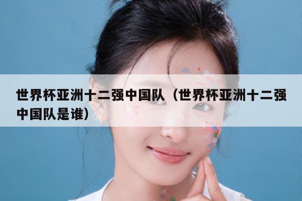 世界杯亚洲十二强中国队（世界杯亚洲十二强中国队是谁）