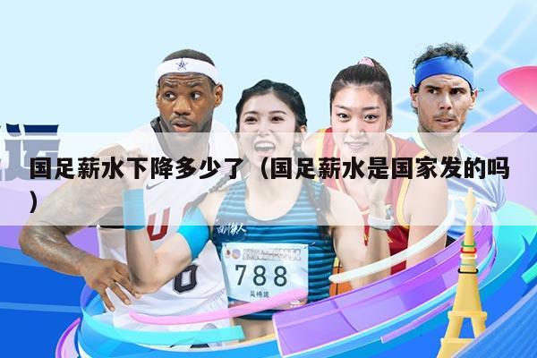 国足薪水下降多少了（国足薪水是国家发的吗）